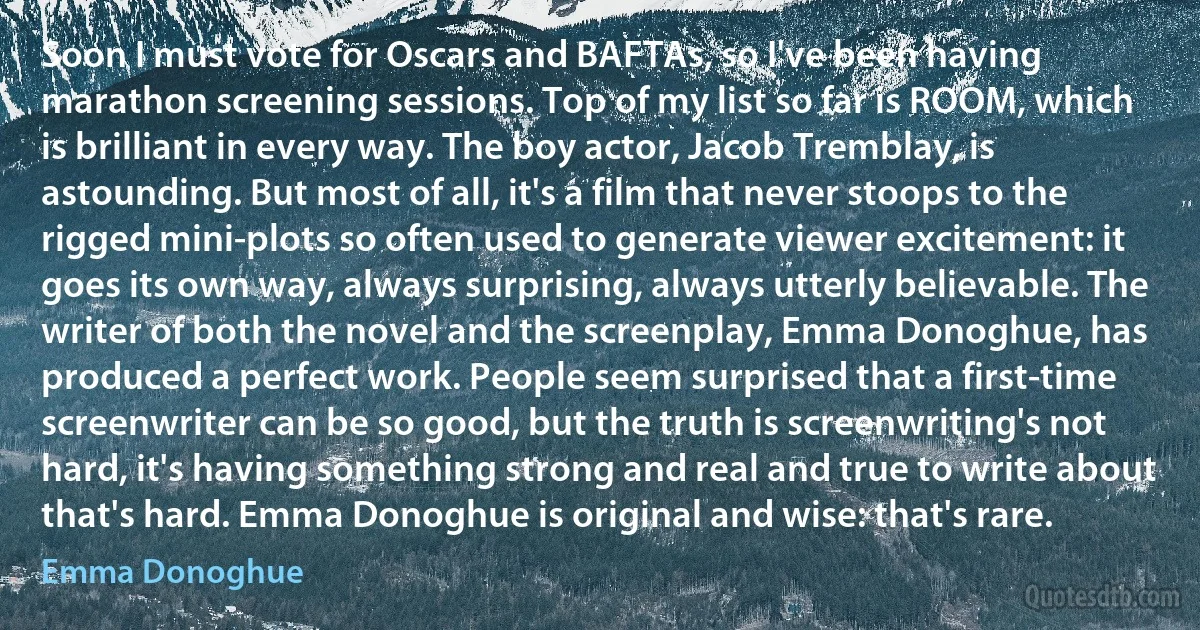 Soon I must vote for Oscars and BAFTAs, so I've been having marathon screening sessions. Top of my list so far is ROOM, which is brilliant in every way. The boy actor, Jacob Tremblay, is astounding. But most of all, it's a film that never stoops to the rigged mini-plots so often used to generate viewer excitement: it goes its own way, always surprising, always utterly believable. The writer of both the novel and the screenplay, Emma Donoghue, has produced a perfect work. People seem surprised that a first-time screenwriter can be so good, but the truth is screenwriting's not hard, it's having something strong and real and true to write about that's hard. Emma Donoghue is original and wise: that's rare. (Emma Donoghue)