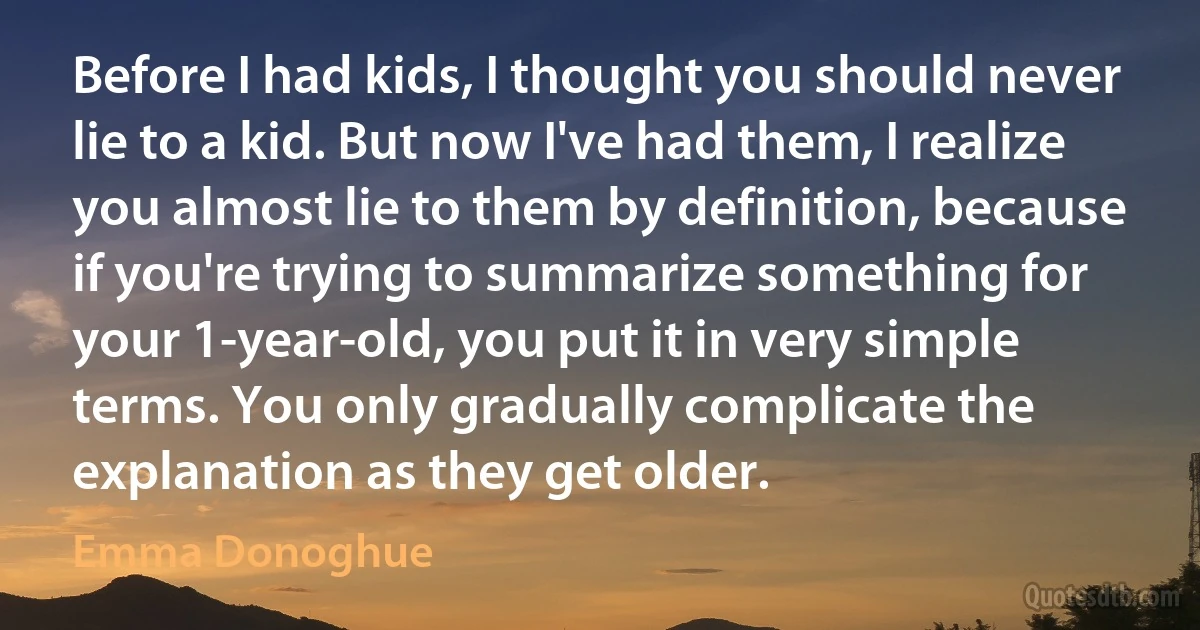 Before I had kids, I thought you should never lie to a kid. But now I've had them, I realize you almost lie to them by definition, because if you're trying to summarize something for your 1-year-old, you put it in very simple terms. You only gradually complicate the explanation as they get older. (Emma Donoghue)