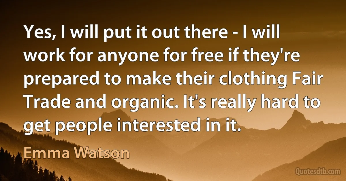 Yes, I will put it out there - I will work for anyone for free if they're prepared to make their clothing Fair Trade and organic. It's really hard to get people interested in it. (Emma Watson)