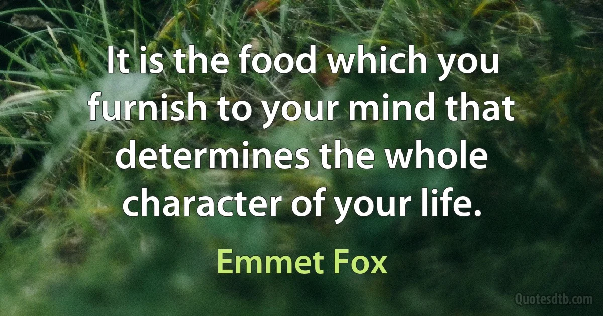 It is the food which you furnish to your mind that determines the whole character of your life. (Emmet Fox)