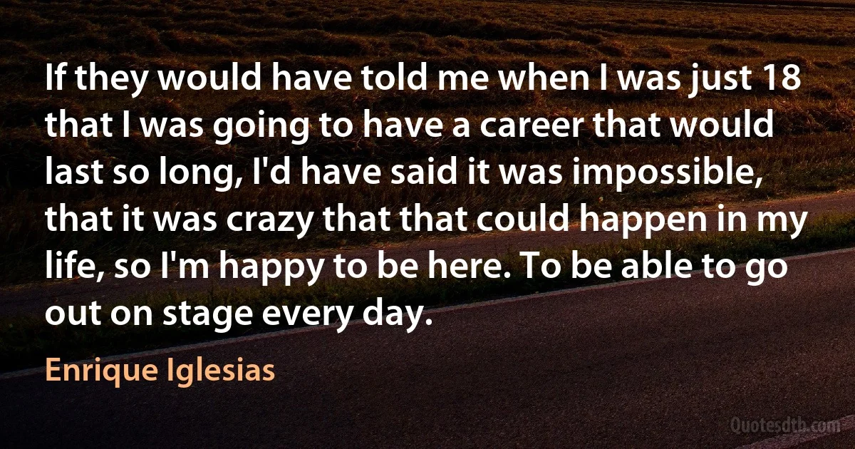 If they would have told me when I was just 18 that I was going to have a career that would last so long, I'd have said it was impossible, that it was crazy that that could happen in my life, so I'm happy to be here. To be able to go out on stage every day. (Enrique Iglesias)