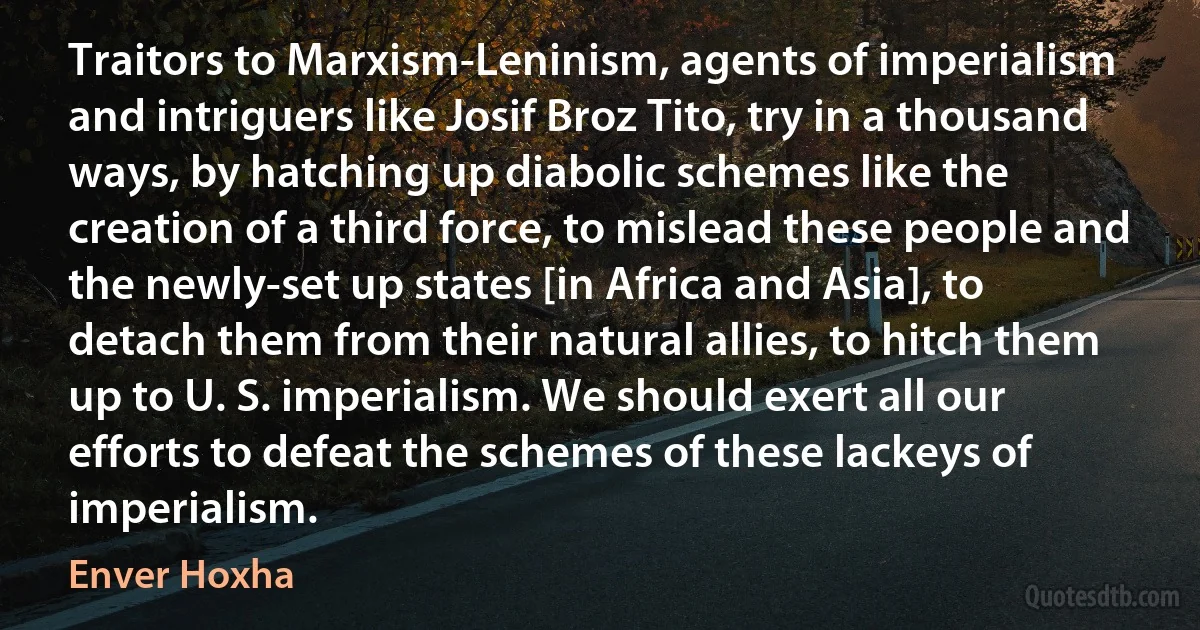 Traitors to Marxism-Leninism, agents of imperialism and intriguers like Josif Broz Tito, try in a thousand ways, by hatching up diabolic schemes like the creation of a third force, to mislead these people and the newly-set up states [in Africa and Asia], to detach them from their natural allies, to hitch them up to U. S. imperialism. We should exert all our efforts to defeat the schemes of these lackeys of imperialism. (Enver Hoxha)