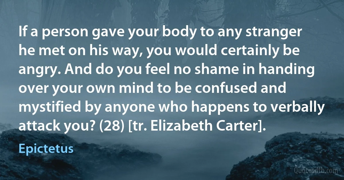 If a person gave your body to any stranger he met on his way, you would certainly be angry. And do you feel no shame in handing over your own mind to be confused and mystified by anyone who happens to verbally attack you? (28) [tr. Elizabeth Carter]. (Epictetus)