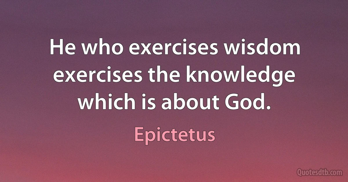 He who exercises wisdom exercises the knowledge which is about God. (Epictetus)