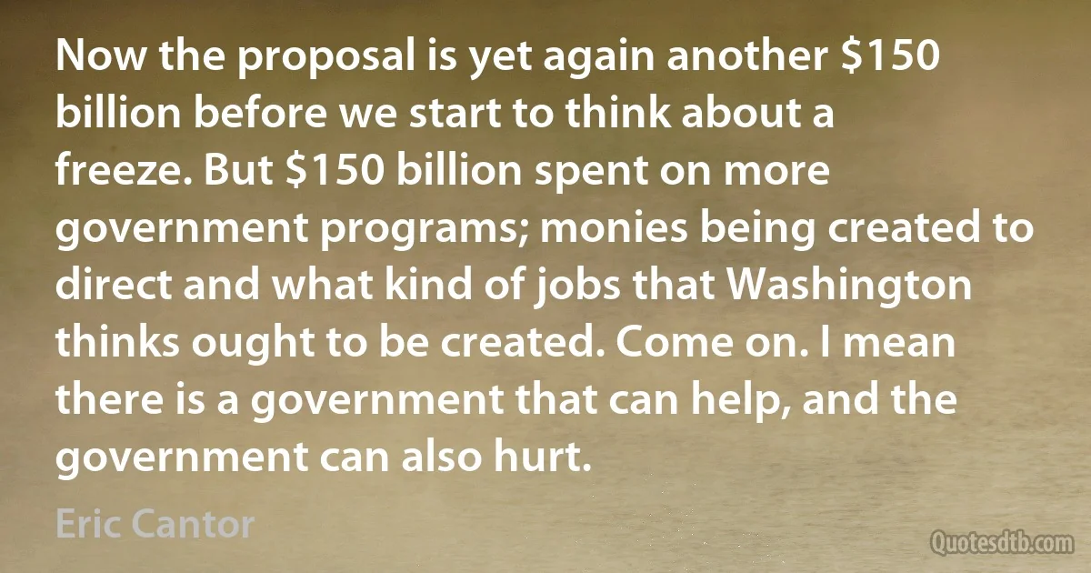 Now the proposal is yet again another $150 billion before we start to think about a freeze. But $150 billion spent on more government programs; monies being created to direct and what kind of jobs that Washington thinks ought to be created. Come on. I mean there is a government that can help, and the government can also hurt. (Eric Cantor)