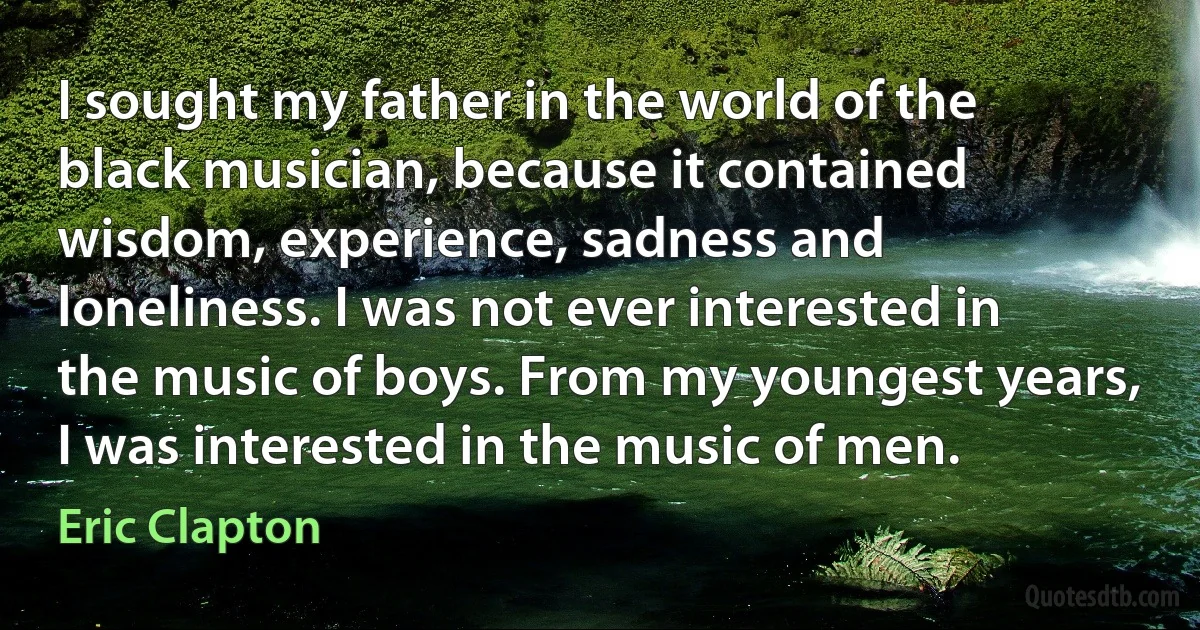 I sought my father in the world of the black musician, because it contained wisdom, experience, sadness and loneliness. I was not ever interested in the music of boys. From my youngest years, I was interested in the music of men. (Eric Clapton)