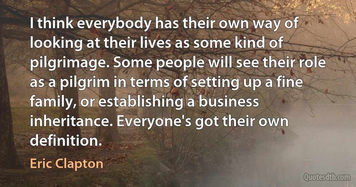 I think everybody has their own way of looking at their lives as some kind of pilgrimage. Some people will see their role as a pilgrim in terms of setting up a fine family, or establishing a business inheritance. Everyone's got their own definition. (Eric Clapton)