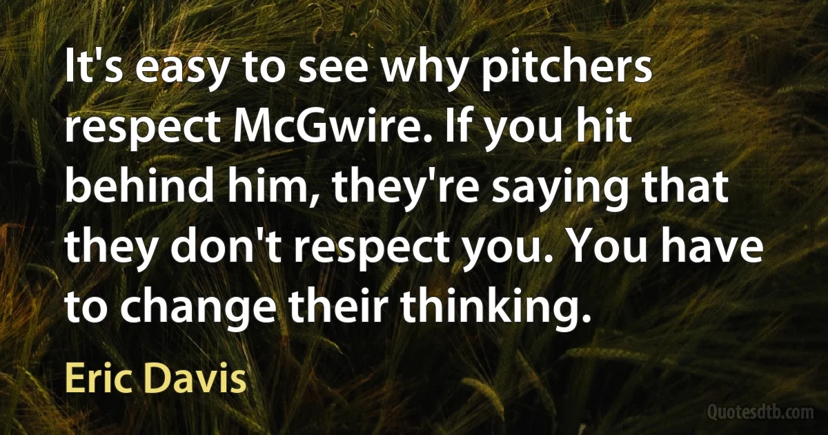 It's easy to see why pitchers respect McGwire. If you hit behind him, they're saying that they don't respect you. You have to change their thinking. (Eric Davis)