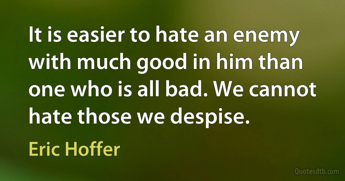 It is easier to hate an enemy with much good in him than one who is all bad. We cannot hate those we despise. (Eric Hoffer)