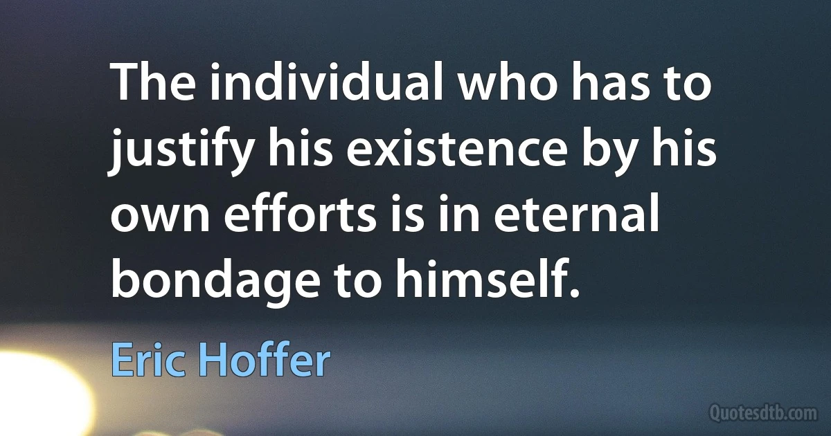 The individual who has to justify his existence by his own efforts is in eternal bondage to himself. (Eric Hoffer)