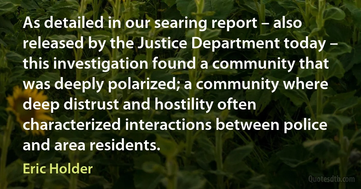 As detailed in our searing report – also released by the Justice Department today – this investigation found a community that was deeply polarized; a community where deep distrust and hostility often characterized interactions between police and area residents. (Eric Holder)