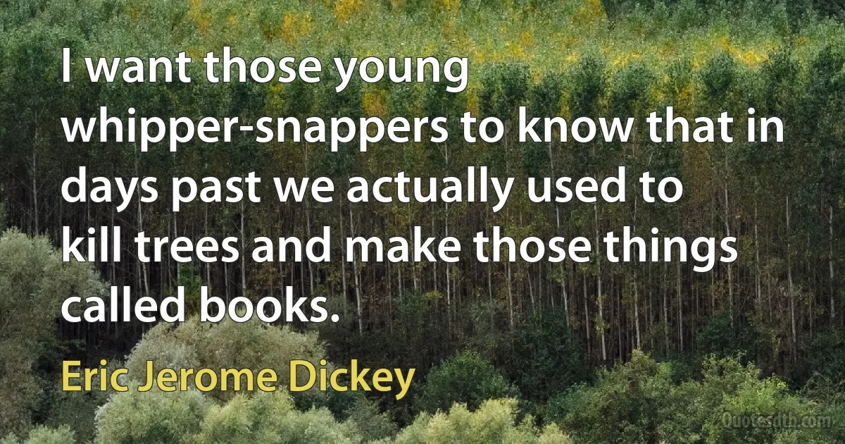 I want those young whipper-snappers to know that in days past we actually used to kill trees and make those things called books. (Eric Jerome Dickey)