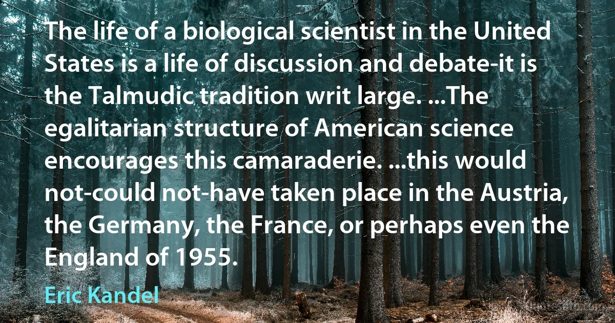 The life of a biological scientist in the United States is a life of discussion and debate-it is the Talmudic tradition writ large. ...The egalitarian structure of American science encourages this camaraderie. ...this would not-could not-have taken place in the Austria, the Germany, the France, or perhaps even the England of 1955. (Eric Kandel)