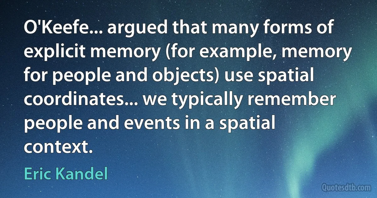 O'Keefe... argued that many forms of explicit memory (for example, memory for people and objects) use spatial coordinates... we typically remember people and events in a spatial context. (Eric Kandel)