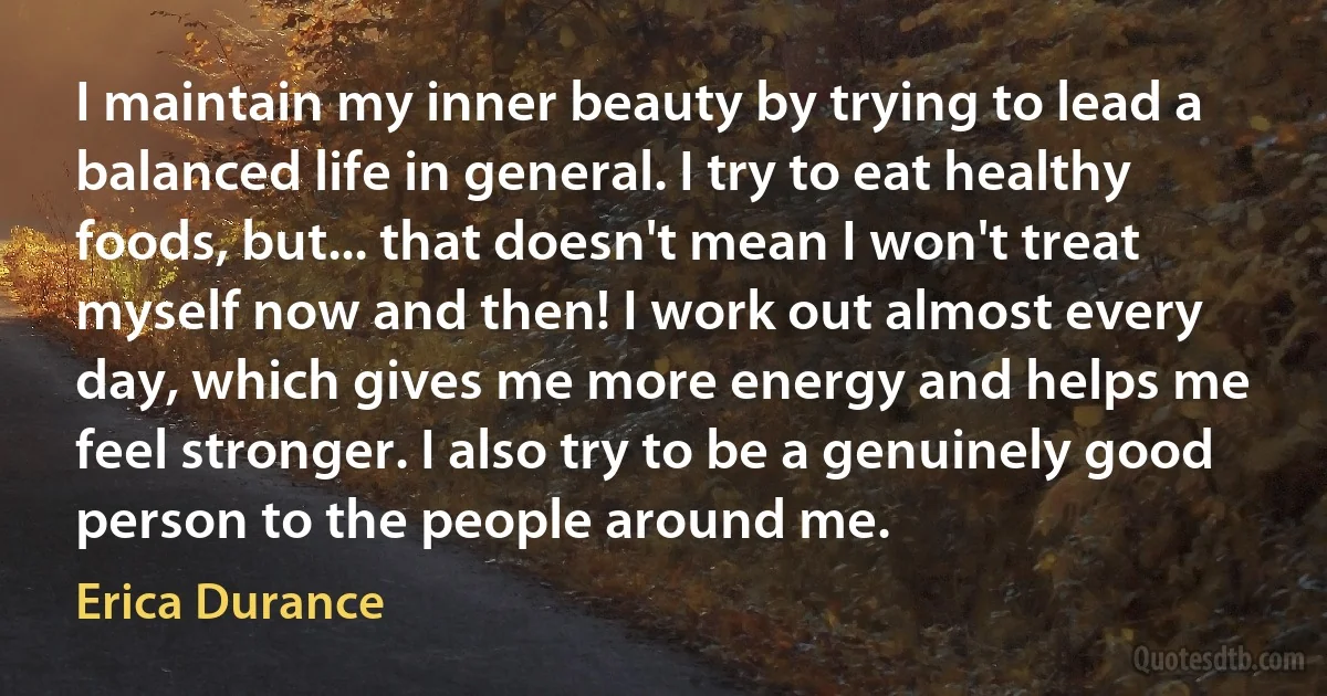 I maintain my inner beauty by trying to lead a balanced life in general. I try to eat healthy foods, but... that doesn't mean I won't treat myself now and then! I work out almost every day, which gives me more energy and helps me feel stronger. I also try to be a genuinely good person to the people around me. (Erica Durance)