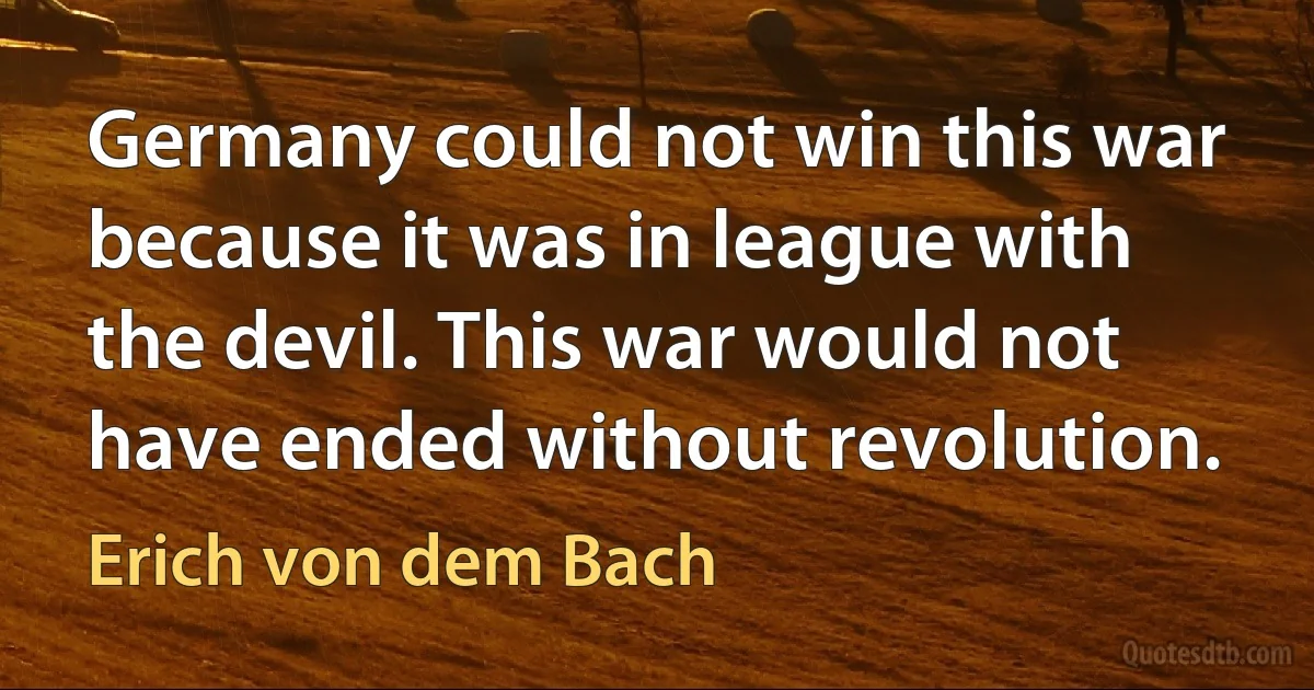 Germany could not win this war because it was in league with the devil. This war would not have ended without revolution. (Erich von dem Bach)