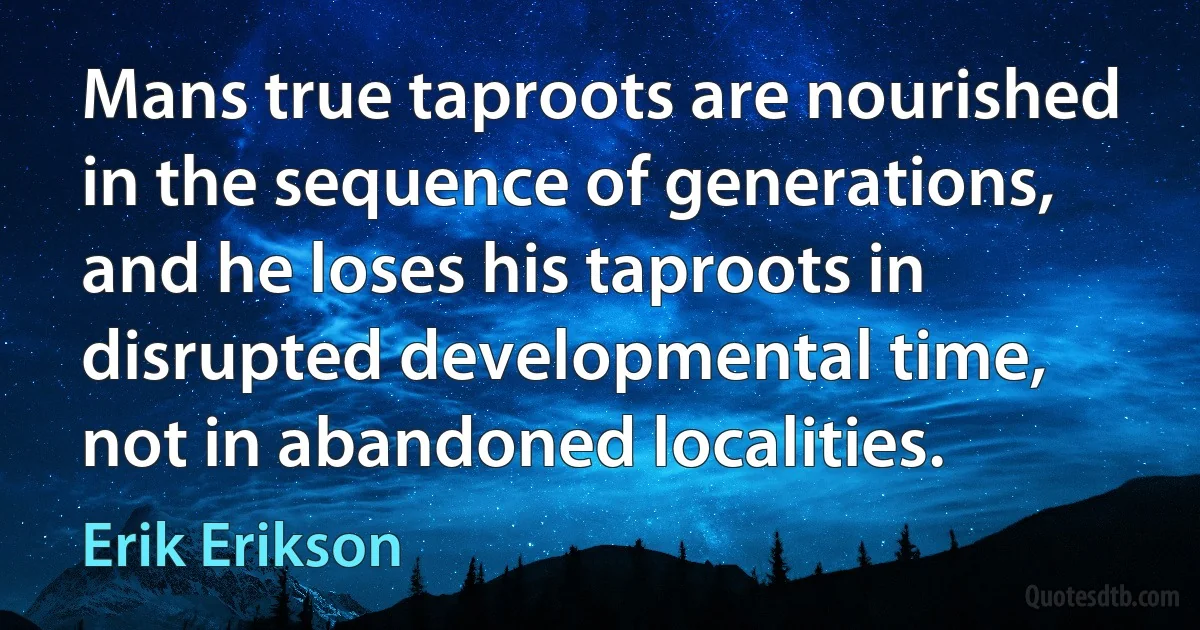 Mans true taproots are nourished in the sequence of generations, and he loses his taproots in disrupted developmental time, not in abandoned localities. (Erik Erikson)