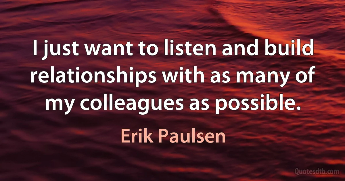 I just want to listen and build relationships with as many of my colleagues as possible. (Erik Paulsen)