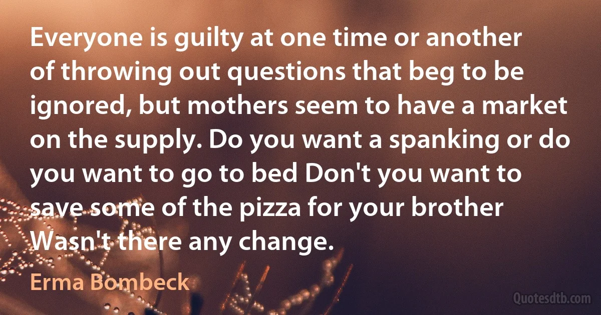 Everyone is guilty at one time or another of throwing out questions that beg to be ignored, but mothers seem to have a market on the supply. Do you want a spanking or do you want to go to bed Don't you want to save some of the pizza for your brother Wasn't there any change. (Erma Bombeck)