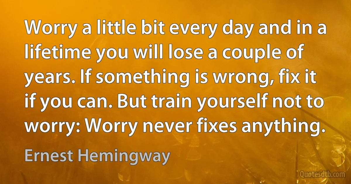 Worry a little bit every day and in a lifetime you will lose a couple of years. If something is wrong, fix it if you can. But train yourself not to worry: Worry never fixes anything. (Ernest Hemingway)