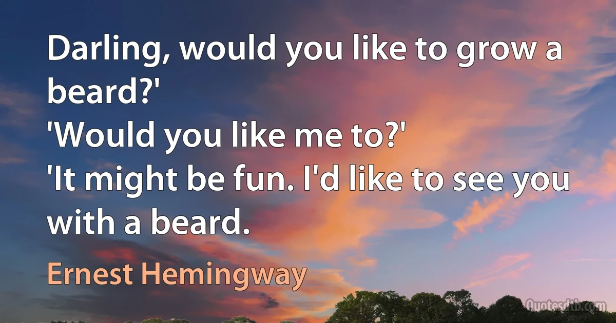 Darling, would you like to grow a beard?'
'Would you like me to?'
'It might be fun. I'd like to see you with a beard. (Ernest Hemingway)