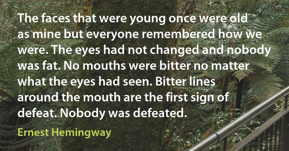 The faces that were young once were old as mine but everyone remembered how we were. The eyes had not changed and nobody was fat. No mouths were bitter no matter what the eyes had seen. Bitter lines around the mouth are the first sign of defeat. Nobody was defeated. (Ernest Hemingway)