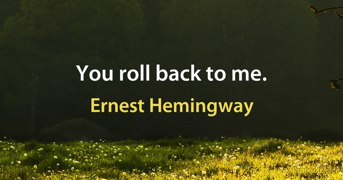 You roll back to me. (Ernest Hemingway)