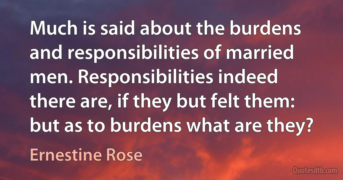 Much is said about the burdens and responsibilities of married men. Responsibilities indeed there are, if they but felt them: but as to burdens what are they? (Ernestine Rose)