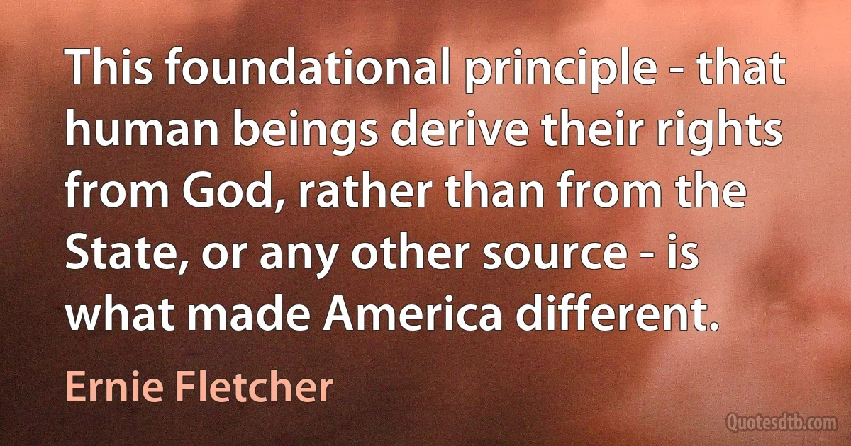 This foundational principle - that human beings derive their rights from God, rather than from the State, or any other source - is what made America different. (Ernie Fletcher)