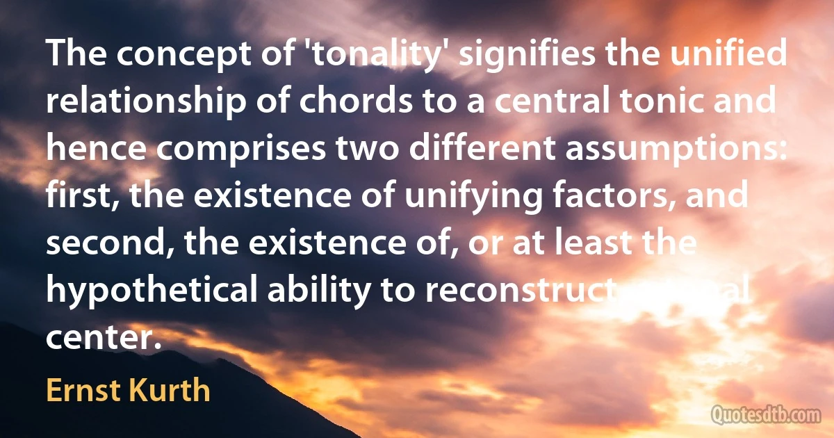 The concept of 'tonality' signifies the unified relationship of chords to a central tonic and hence comprises two different assumptions: first, the existence of unifying factors, and second, the existence of, or at least the hypothetical ability to reconstruct, a tonal center. (Ernst Kurth)