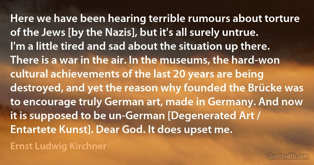 Here we have been hearing terrible rumours about torture of the Jews [by the Nazis], but it's all surely untrue. I'm a little tired and sad about the situation up there. There is a war in the air. In the museums, the hard-won cultural achievements of the last 20 years are being destroyed, and yet the reason why founded the Brücke was to encourage truly German art, made in Germany. And now it is supposed to be un-German [Degenerated Art / Entartete Kunst]. Dear God. It does upset me. (Ernst Ludwig Kirchner)