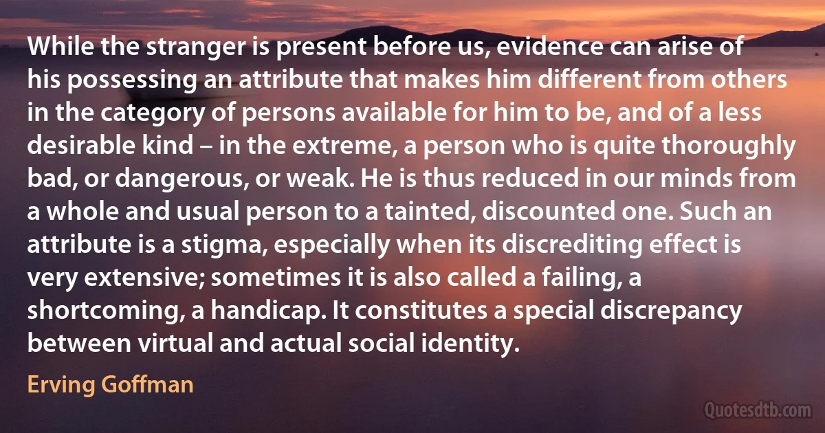 While the stranger is present before us, evidence can arise of his possessing an attribute that makes him different from others in the category of persons available for him to be, and of a less desirable kind – in the extreme, a person who is quite thoroughly bad, or dangerous, or weak. He is thus reduced in our minds from a whole and usual person to a tainted, discounted one. Such an attribute is a stigma, especially when its discrediting effect is very extensive; sometimes it is also called a failing, a shortcoming, a handicap. It constitutes a special discrepancy between virtual and actual social identity. (Erving Goffman)