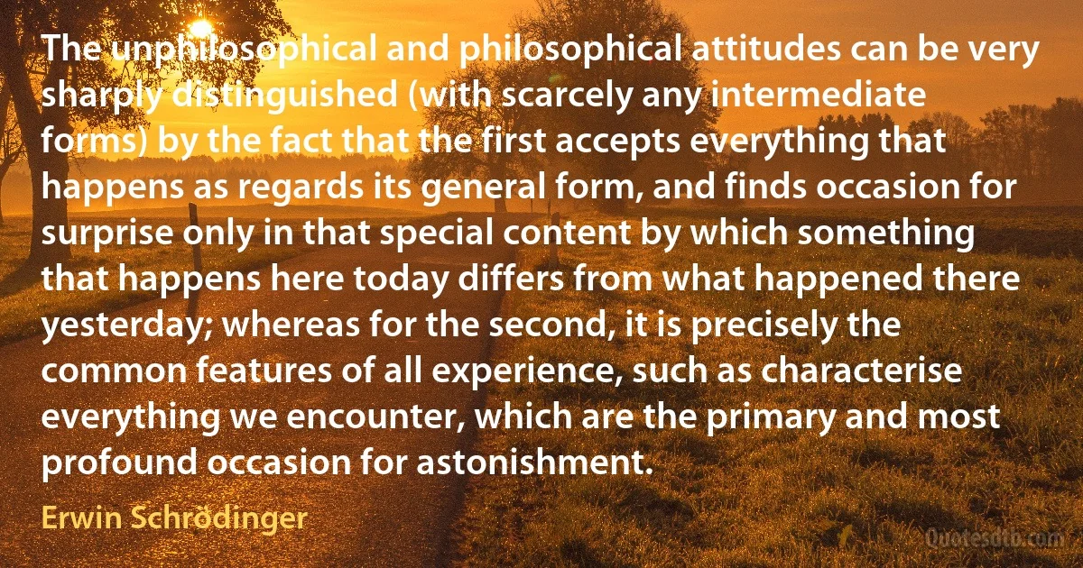 The unphilosophical and philosophical attitudes can be very sharply distinguished (with scarcely any intermediate forms) by the fact that the first accepts everything that happens as regards its general form, and finds occasion for surprise only in that special content by which something that happens here today differs from what happened there yesterday; whereas for the second, it is precisely the common features of all experience, such as characterise everything we encounter, which are the primary and most profound occasion for astonishment. (Erwin Schrödinger)