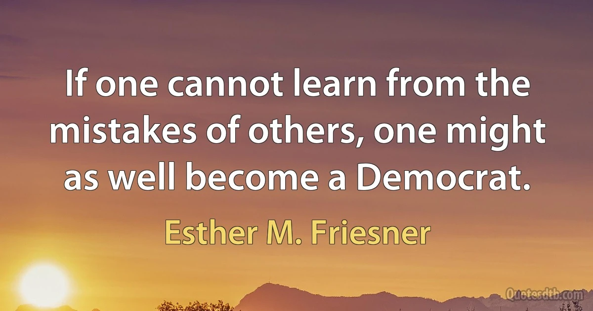 If one cannot learn from the mistakes of others, one might as well become a Democrat. (Esther M. Friesner)