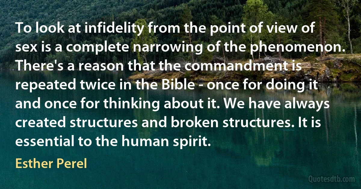 To look at infidelity from the point of view of sex is a complete narrowing of the phenomenon. There's a reason that the commandment is repeated twice in the Bible - once for doing it and once for thinking about it. We have always created structures and broken structures. It is essential to the human spirit. (Esther Perel)