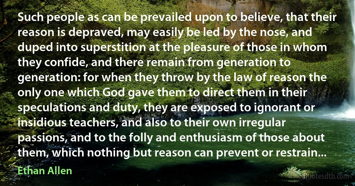 Such people as can be prevailed upon to believe, that their reason is depraved, may easily be led by the nose, and duped into superstition at the pleasure of those in whom they confide, and there remain from generation to generation: for when they throw by the law of reason the only one which God gave them to direct them in their speculations and duty, they are exposed to ignorant or insidious teachers, and also to their own irregular passions, and to the folly and enthusiasm of those about them, which nothing but reason can prevent or restrain... (Ethan Allen)