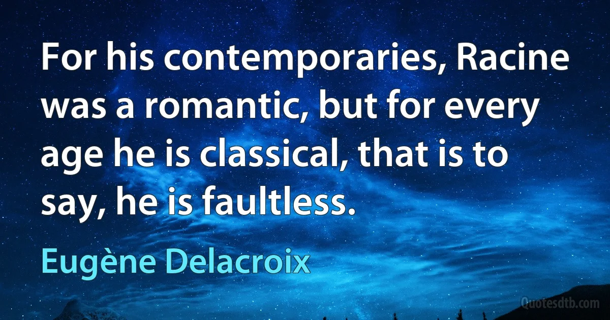 For his contemporaries, Racine was a romantic, but for every age he is classical, that is to say, he is faultless. (Eugène Delacroix)