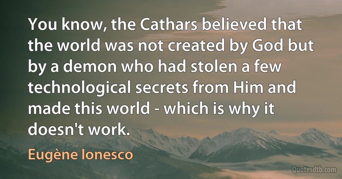 You know, the Cathars believed that the world was not created by God but by a demon who had stolen a few technological secrets from Him and made this world - which is why it doesn't work. (Eugène Ionesco)