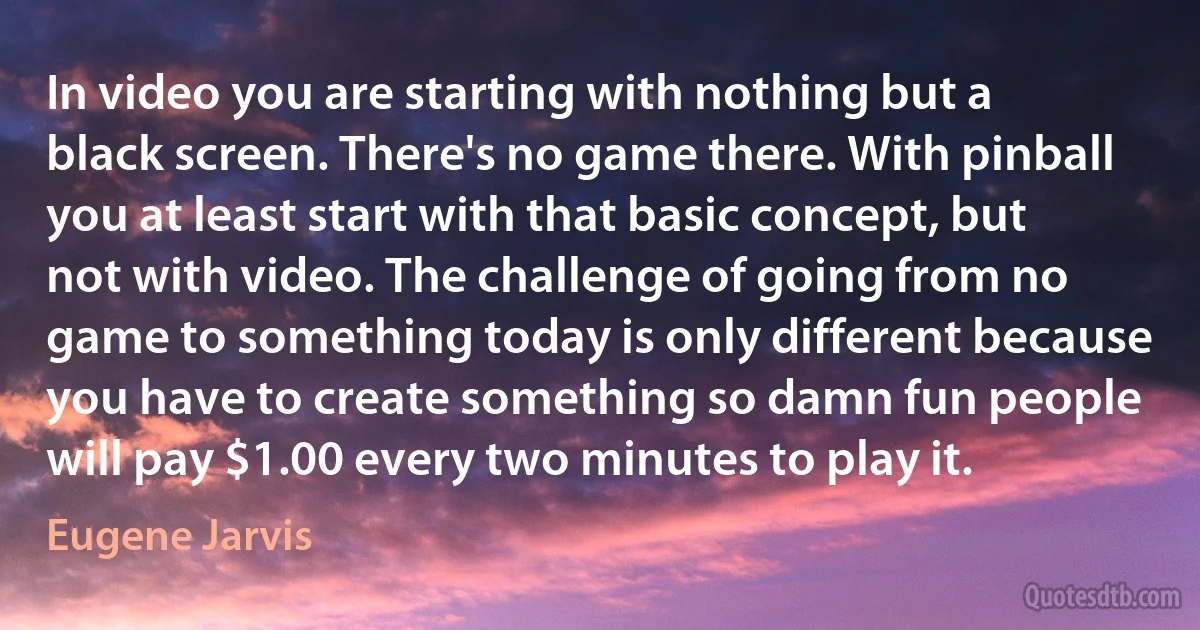 In video you are starting with nothing but a black screen. There's no game there. With pinball you at least start with that basic concept, but not with video. The challenge of going from no game to something today is only different because you have to create something so damn fun people will pay $1.00 every two minutes to play it. (Eugene Jarvis)