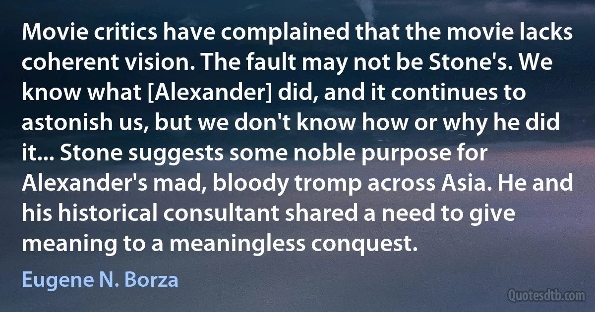 Movie critics have complained that the movie lacks coherent vision. The fault may not be Stone's. We know what [Alexander] did, and it continues to astonish us, but we don't know how or why he did it... Stone suggests some noble purpose for Alexander's mad, bloody tromp across Asia. He and his historical consultant shared a need to give meaning to a meaningless conquest. (Eugene N. Borza)