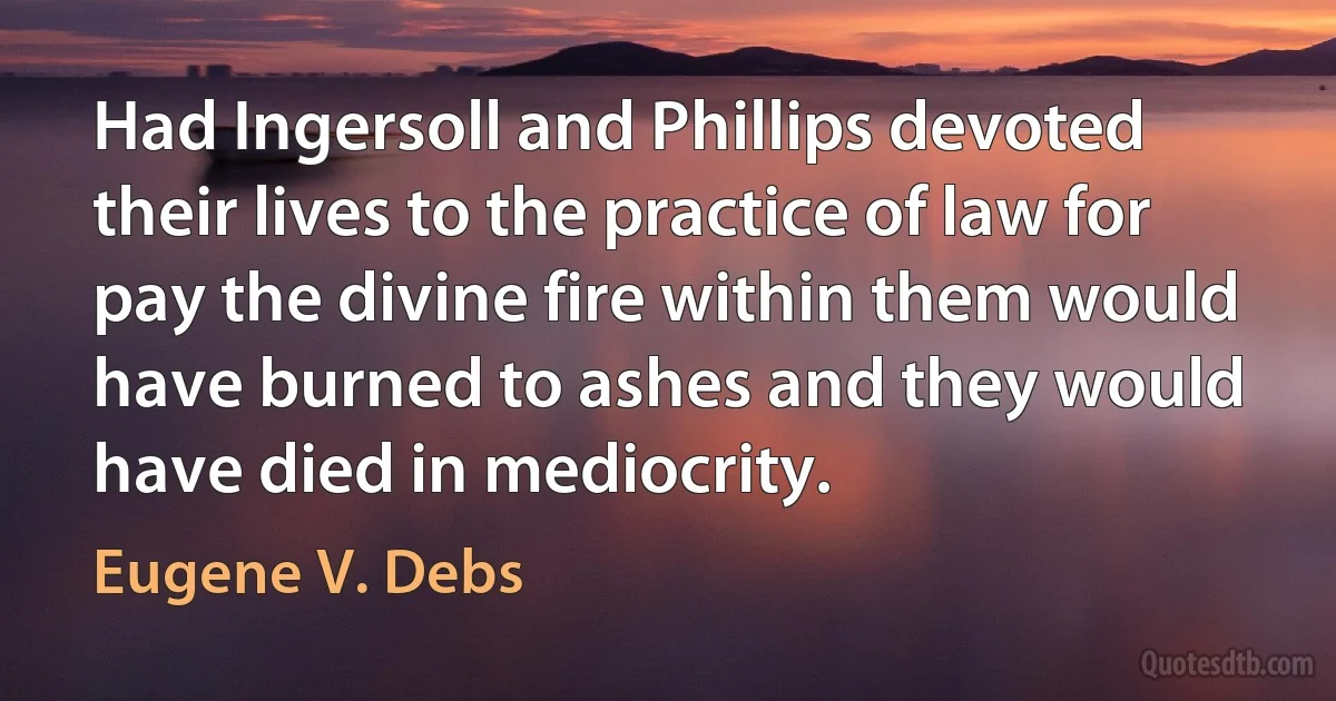 Had Ingersoll and Phillips devoted their lives to the practice of law for pay the divine fire within them would have burned to ashes and they would have died in mediocrity. (Eugene V. Debs)