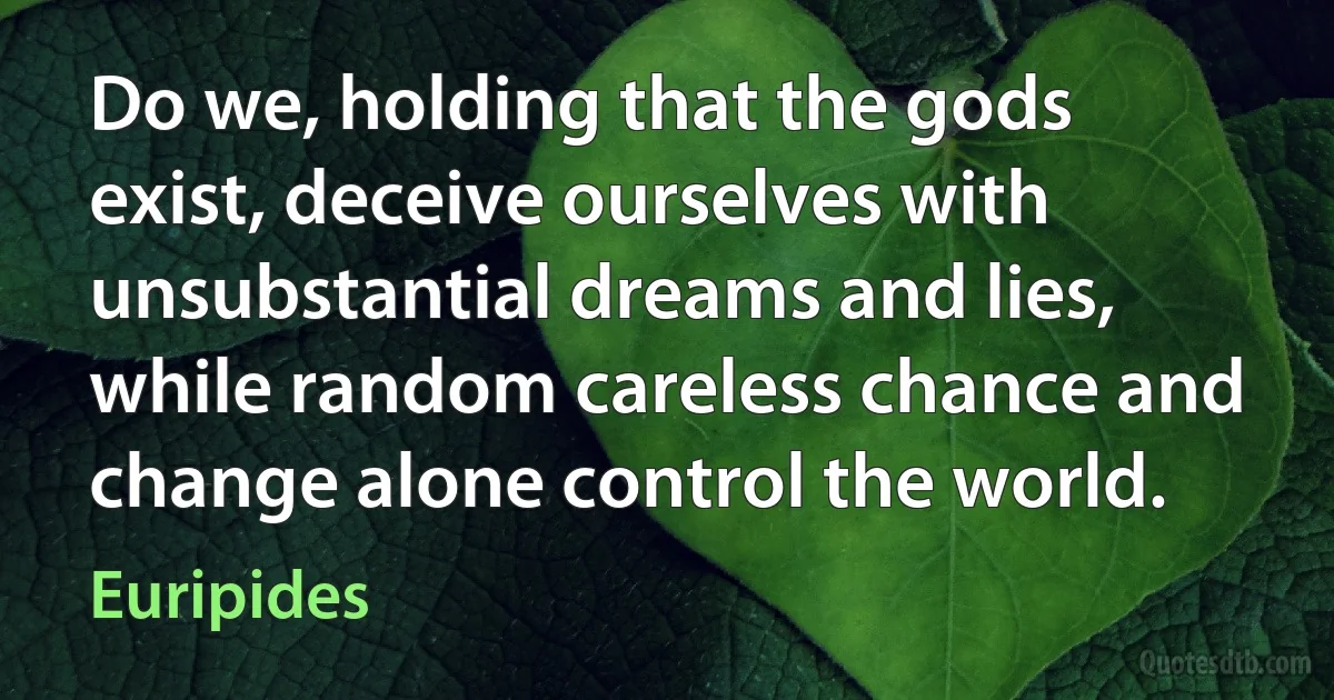 Do we, holding that the gods exist, deceive ourselves with unsubstantial dreams and lies, while random careless chance and change alone control the world. (Euripides)