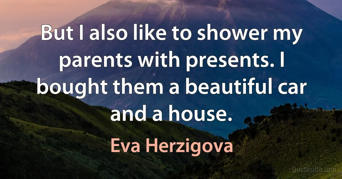 But I also like to shower my parents with presents. I bought them a beautiful car and a house. (Eva Herzigova)