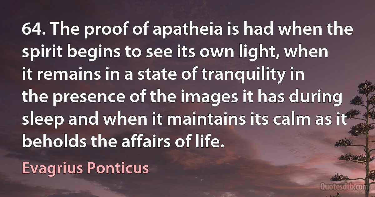 64. The proof of apatheia is had when the spirit begins to see its own light, when it remains in a state of tranquility in the presence of the images it has during sleep and when it maintains its calm as it beholds the affairs of life. (Evagrius Ponticus)