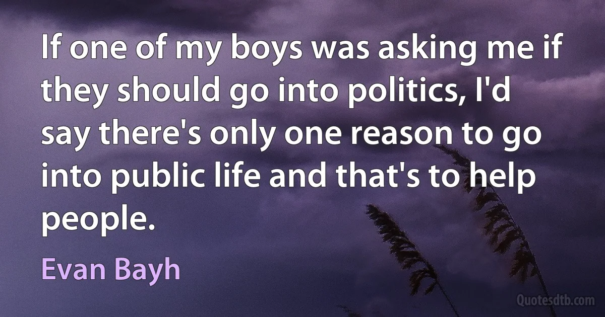 If one of my boys was asking me if they should go into politics, I'd say there's only one reason to go into public life and that's to help people. (Evan Bayh)