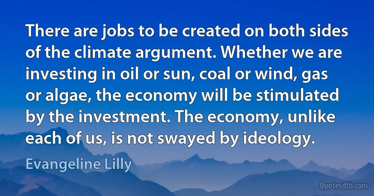 There are jobs to be created on both sides of the climate argument. Whether we are investing in oil or sun, coal or wind, gas or algae, the economy will be stimulated by the investment. The economy, unlike each of us, is not swayed by ideology. (Evangeline Lilly)