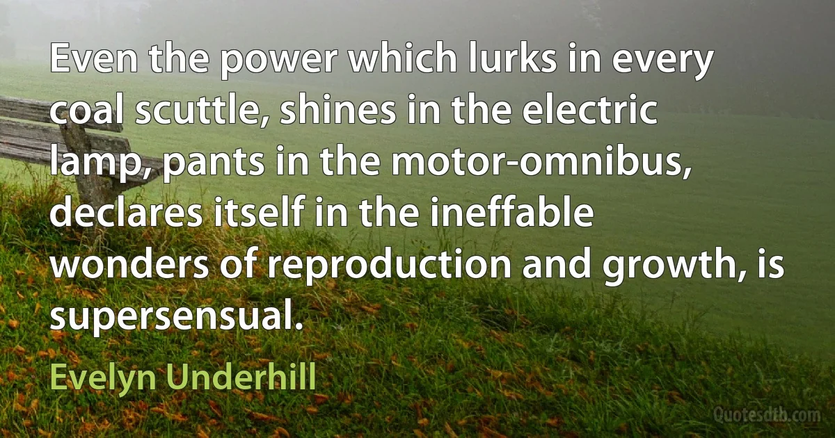 Even the power which lurks in every coal scuttle, shines in the electric lamp, pants in the motor-omnibus, declares itself in the ineffable wonders of reproduction and growth, is supersensual. (Evelyn Underhill)