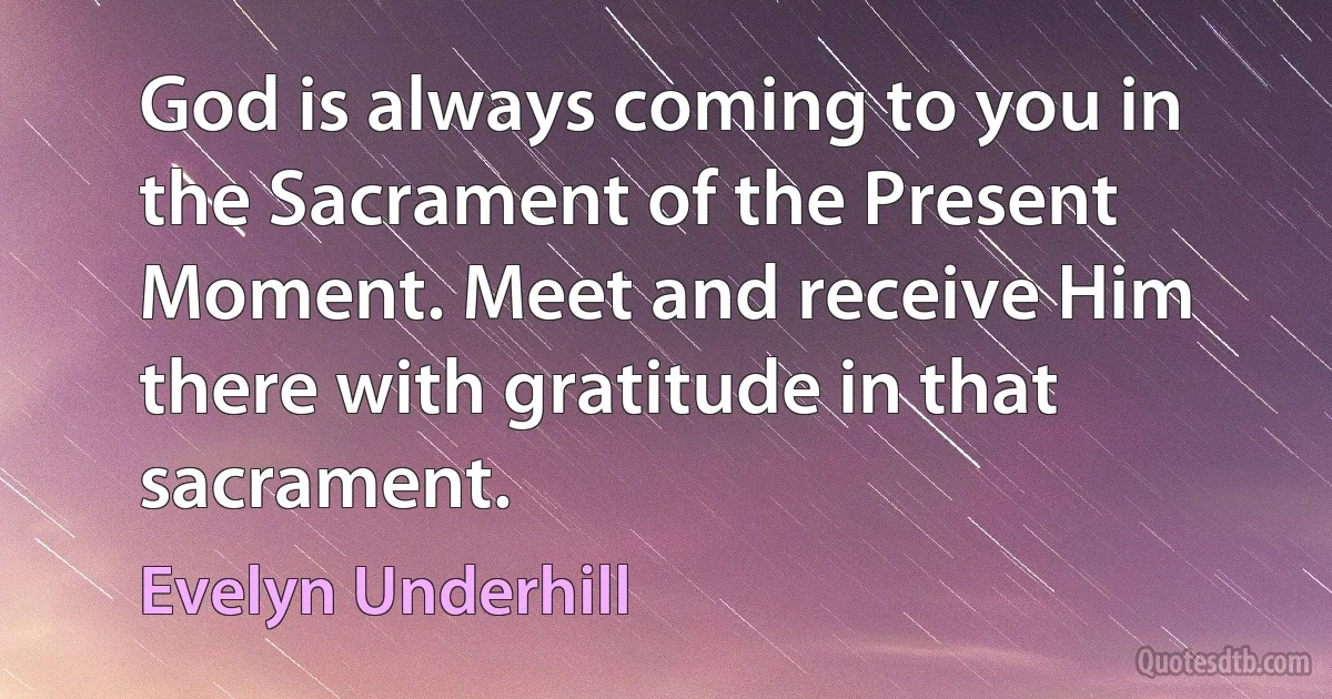 God is always coming to you in the Sacrament of the Present Moment. Meet and receive Him there with gratitude in that sacrament. (Evelyn Underhill)