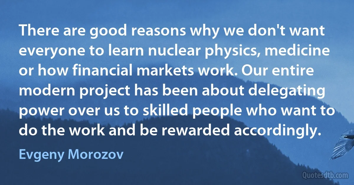 There are good reasons why we don't want everyone to learn nuclear physics, medicine or how financial markets work. Our entire modern project has been about delegating power over us to skilled people who want to do the work and be rewarded accordingly. (Evgeny Morozov)