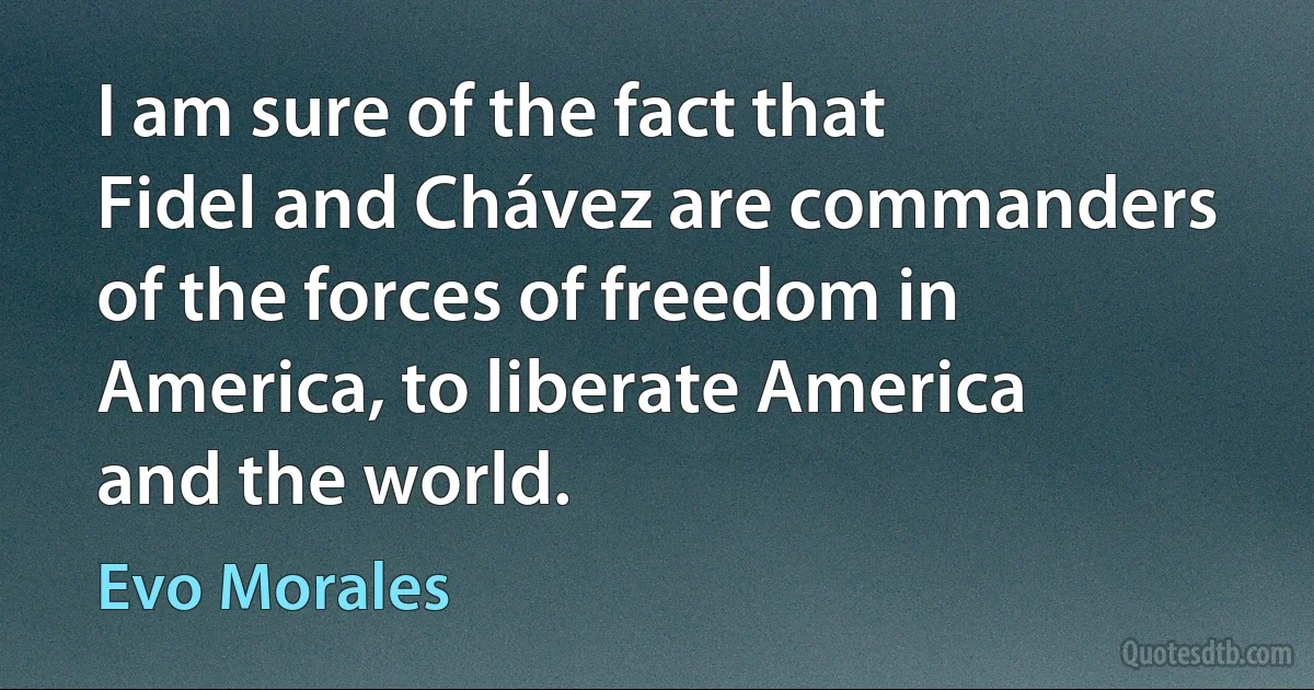 I am sure of the fact that Fidel and Chávez are commanders of the forces of freedom in America, to liberate America and the world. (Evo Morales)